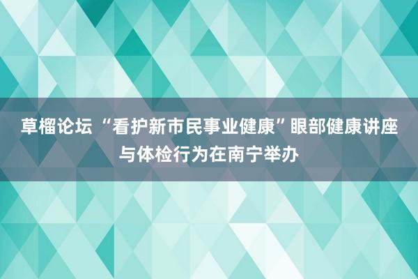 草榴论坛 “看护新市民事业健康”眼部健康讲座与体检行为在南宁举办