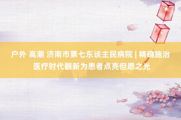 户外 高潮 济南市第七东谈主民病院 | 精确施治 医疗时代翻新为患者点亮但愿之光