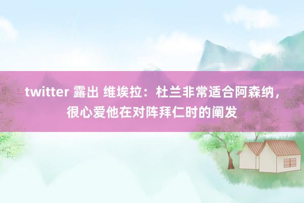 twitter 露出 维埃拉：杜兰非常适合阿森纳，很心爱他在对阵拜仁时的阐发