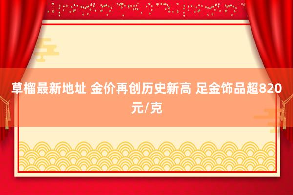 草榴最新地址 金价再创历史新高 足金饰品超820元/克