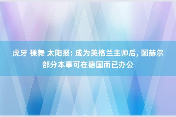 虎牙 裸舞 太阳报: 成为英格兰主帅后， 图赫尔部分本事可在德国而已办公