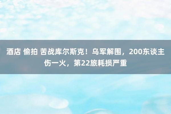 酒店 偷拍 苦战库尔斯克！乌军解围，200东谈主伤一火，第22旅耗损严重