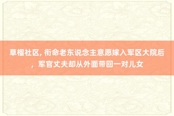 草榴社区， 衔命老东说念主意愿嫁入军区大院后，军官丈夫却从外面带回一对儿女