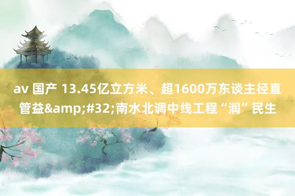 av 国产 13.45亿立方米、超1600万东谈主径直管益&#32;南水北调中线工程“润”民生