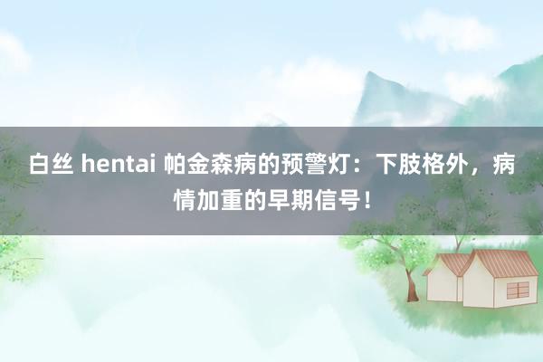 白丝 hentai 帕金森病的预警灯：下肢格外，病情加重的早期信号！