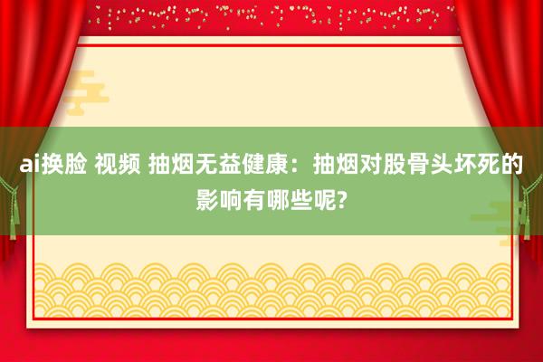 ai换脸 视频 抽烟无益健康：抽烟对股骨头坏死的影响有哪些呢?