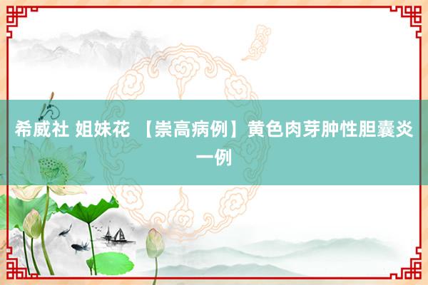 希威社 姐妹花 【崇高病例】黄色肉芽肿性胆囊炎一例