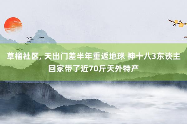 草榴社区， 天出门差半年重返地球 神十八3东谈主回家带了近70斤天外特产