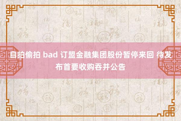 自拍偷拍 bad 订盟金融集团股份暂停来回 待发布首要收购吞并公告