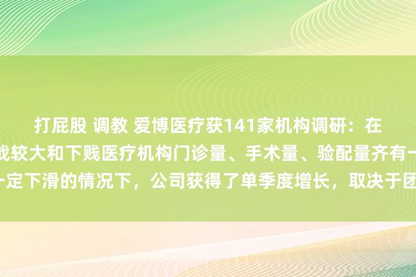 打屁股 调教 爱博医疗获141家机构调研：在三季度外部经济环境挑战较大和下贱医疗机构门诊量、手术量、验配量齐有一定下滑的情况下，公司获得了单季度增长，取决于团队共同戮力（附调研问答）