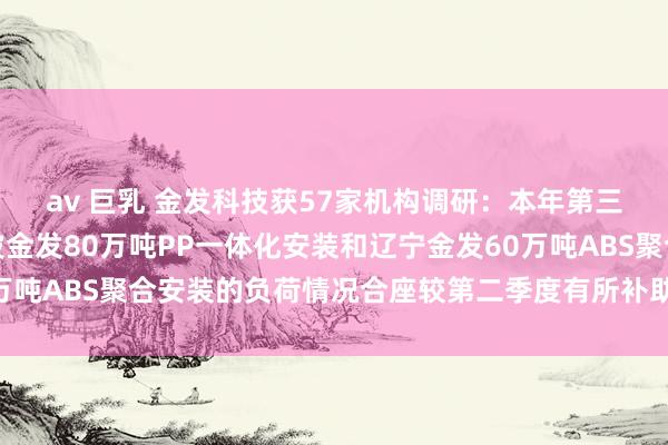 av 巨乳 金发科技获57家机构调研：本年第三季度，公司子公司宁波金发80万吨PP一体化安装和辽宁金发60万吨ABS聚合安装的负荷情况合座较第二季度有所补助（附调研问答）