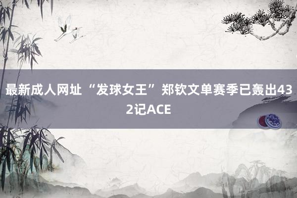 最新成人网址 “发球女王” 郑钦文单赛季已轰出432记ACE