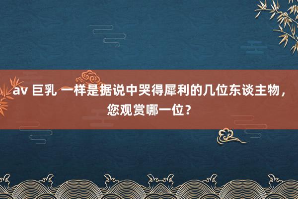 av 巨乳 一样是据说中哭得犀利的几位东谈主物，您观赏哪一位？