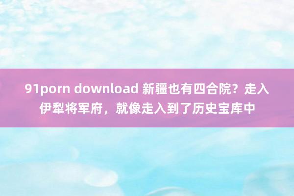 91porn download 新疆也有四合院？走入伊犁将军府，就像走入到了历史宝库中