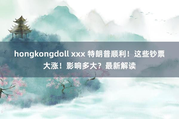 hongkongdoll xxx 特朗普顺利！这些钞票大涨！影响多大？最新解读