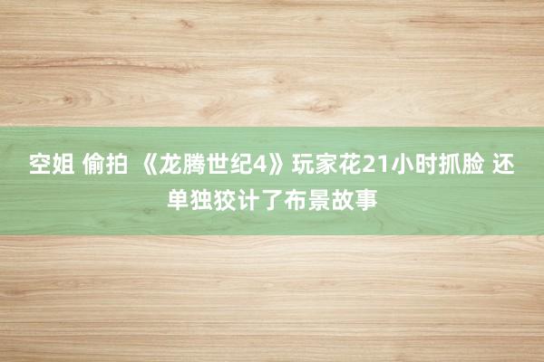 空姐 偷拍 《龙腾世纪4》玩家花21小时抓脸 还单独狡计了布景故事